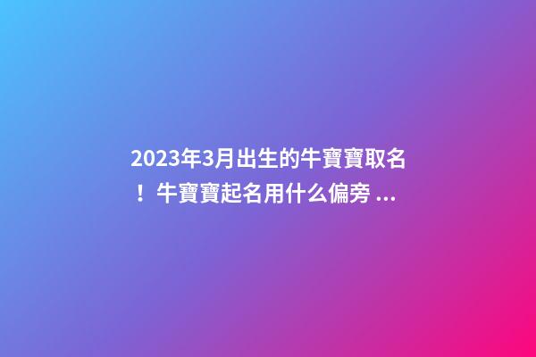 2023年3月出生的牛寶寶取名！牛寶寶起名用什么偏旁？